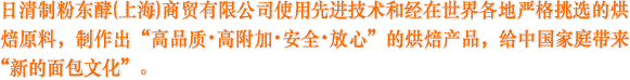 日清制粉东酵(上海)商贸有限公司使用先进技术和经在世界各地严格挑选的烘焙原料,制作出“高品质、高附加、安全、放心”的烘焙产品,给中国家庭带来“新的面包文化”