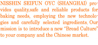 NISSHIN SEIFUN OYC (SHANGHAI) provides quality, safe and reliable products for baking needs, employing the latest technologies and carefully selected ingredients. Our mission is to introduce a new Bread Culture to your company and the Chinese market.